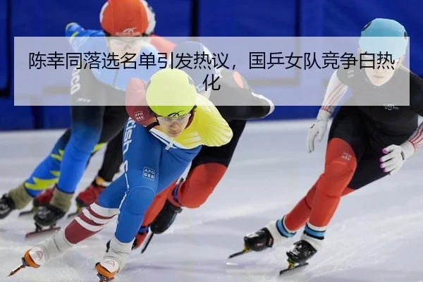 陈幸同落选名单引发热议，国乒女队竞争白热化